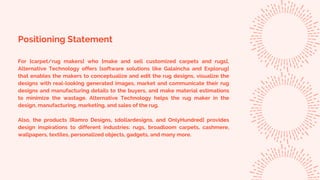 Positioning Statement
For [carpet/rug makers] who [make and sell customized carpets and rugs],
Alternative Technology offers [software solutions like Galaincha and Explorug]
that enables the makers to conceptualize and edit the rug designs, visualize the
designs with real-looking generated images, market and communicate their rug
designs and manufacturing details to the buyers, and make material estimations
to minimize the wastage. Alternative Technology helps the rug maker in the
design, manufacturing, marketing, and sales of the rug.
Also, the products [Ramro Designs, 1dollardesigns, and OnlyHundred] provides
design inspirations to different industries: rugs, broadloom carpets, cashmere,
wallpapers, textiles, personalized objects, gadgets, and many more.
 