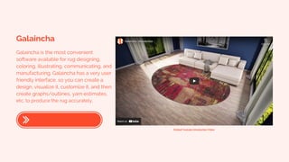 Galaincha
Galaincha is the most convenient
software available for rug designing,
coloring, illustrating, communicating, and
manufacturing. Galaincha has a very user
friendly interface, so you can create a
design, visualize it, customize it, and then
create graphs/outlines, yarn estimates,
etc. to produce the rug accurately.
Embed Youtube Introduction Video
 