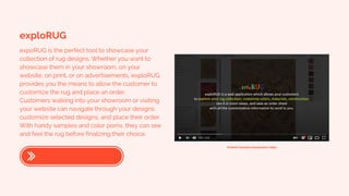 exploRUG
expoRUG is the perfect tool to showcase your
collection of rug designs. Whether you want to
showcase them in your showroom, on your
website, on print, or on advertisements, exploRUG
provides you the means to allow the customer to
customize the rug and place an order.
Customers walking into your showroom or visiting
your website can navigate through your designs,
customize selected designs, and place their order.
With handy samples and color poms, they can see
and feel the rug before finalizing their choice.
Embed Youtube Introduction Video
 