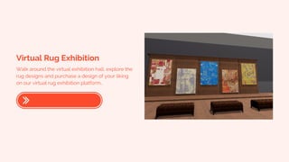 Virtual Rug Exhibition
Walk around the virtual exhibition hall, explore the
rug designs and purchase a design of your liking
on our virtual rug exhibition platform..
 