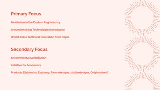 Primary Focus
Revolution in the Custom Rug Industry
Groundbreaking Technologies Introduced
World-Class Technical Innovation from Nepal
Secondary Focus
Environmental Contribution
Initiative for Academics
Products [Galaincha, Explorug, Ramrodesigns, 1dollardesigns, Onlyhundred]
 