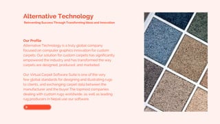 Alternative Technology
Reinventing Success Through Transforming Ideas and Innovation
Our Profile
Alternative Technology is a truly global company
focused on computer graphics innovation for custom
carpets. Our solution for custom carpets has significantly
empowered the industry and has transformed the way
carpets are designed, produced, and marketed.
Our Virtual Carpet Software Suite is one of the very
few global standards for designing and illustrating rugs
to clients, and exchanging carpet data between the
manufacturer and the buyer.The topmost companies
dealing with custom rugs worldwide, as well as leading
rug producers in Nepal use our software.
 