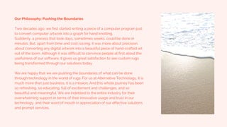 Our Philosophy: Pushing the Boundaries
Two decades ago, we first started writing a piece of a computer program just
to convert computer artwork into a graph for hand knotting.
Suddenly, a process that took days, sometimes weeks, could be done in
minutes. But, apart from time and cost-saving, it was more about precision,
about converting any digital artwork into a beautiful piece of hand-crafted art
out of the loom. Although it was difficult to convince people at first about the
usefulness of our software, it gives us great satisfaction to see custom rugs
being transformed through our solutions today.
We are happy that we are pushing the boundaries of what can be done
through technology in the world of rugs. For us at Alternative Technology, it is
much more than just business, it is a mission. And this whole journey has been
so refreshing, so educating, full of excitement and challenges, and so
beautiful and meaningful. We are indebted to the entire industry for their
overwhelming support in terms of their innovative usage and trust in our
technology, and their word of mouth in appreciation of our effective solutions
and prompt services.
 