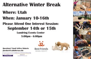 Alternative Winter Break
Where: Utah
Please Attend One Interest Session:
When: January 10-16th
September 14th or 15th
Lundring Events Center
5:00pm - 6:00pm
Student Life
Community Service Center
Questions? Email Jeffrey Roberts
jmrobert@callutheran.edu
 
