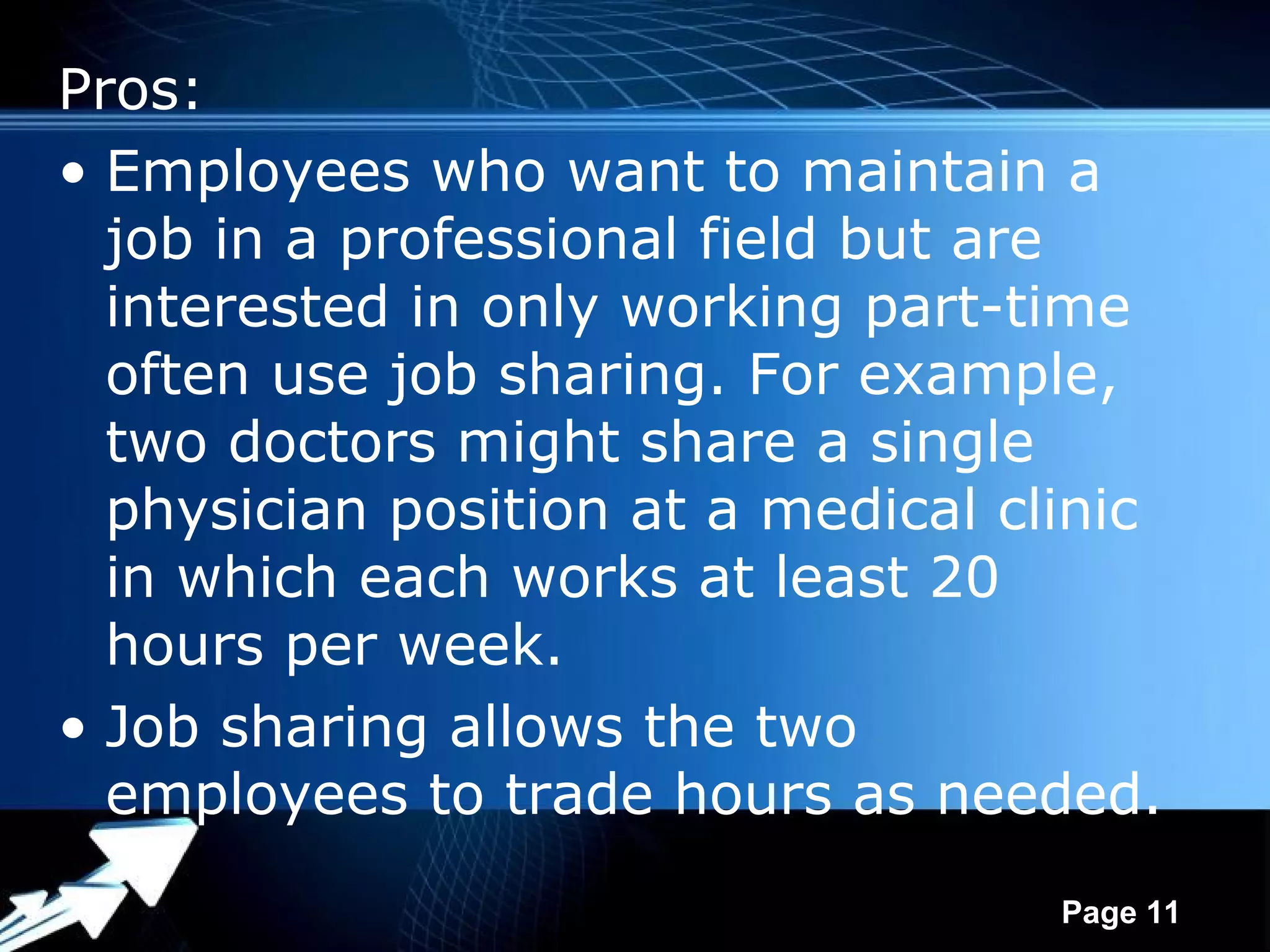 Pros:
• Employees who want to maintain a
  job in a professional field but are
  interested in only working part-time
  often use job sharing. For example,
  two doctors might share a single
  physician position at a medical clinic
  in which each works at least 20
  hours per week.
• Job sharing allows the two
  employees to trade hours as needed.
               Powerpoint Templates
                                      Page 11
 