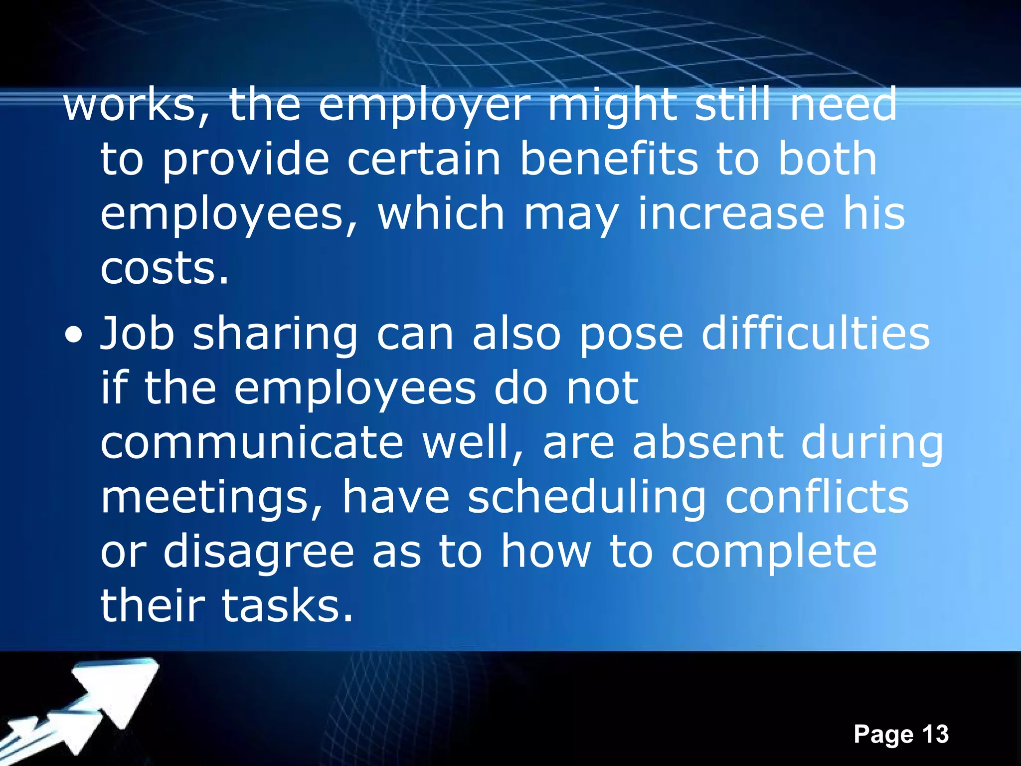 works, the employer might still need
  to provide certain benefits to both
  employees, which may increase his
  costs.
• Job sharing can also pose difficulties
  if the employees do not
  communicate well, are absent during
  meetings, have scheduling conflicts
  or disagree as to how to complete
  their tasks.

              Powerpoint Templates
                                     Page 13
 