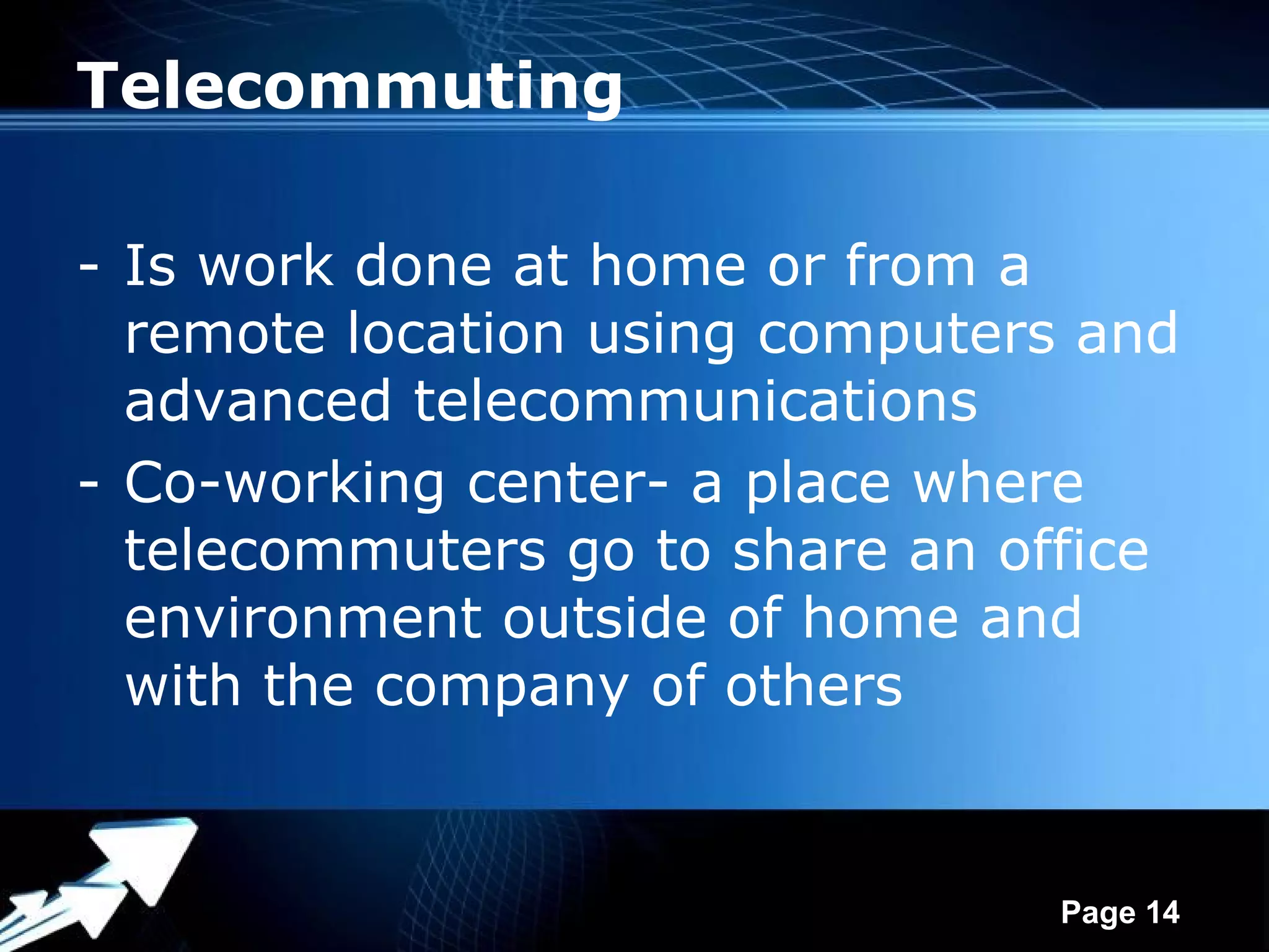 Telecommuting

- Is work done at home or from a
  remote location using computers and
  advanced telecommunications
- Co-working center- a place where
  telecommuters go to share an office
  environment outside of home and
  with the company of others


             Powerpoint Templates
                                    Page 14
 