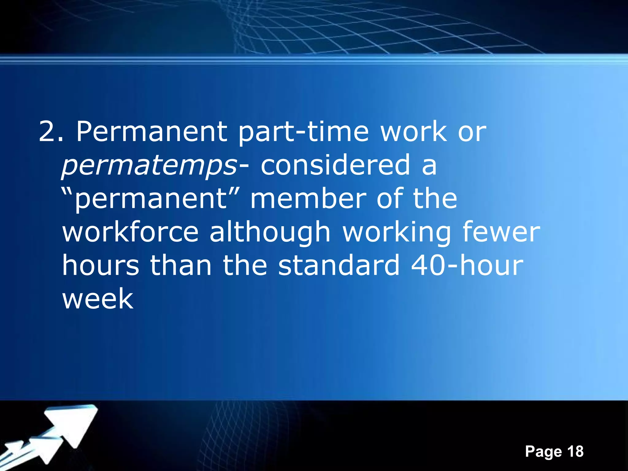 2. Permanent part-time work or
  permatemps- considered a
  “permanent” member of the
  workforce although working fewer
  hours than the standard 40-hour
  week



             Powerpoint Templates
                                    Page 18
 