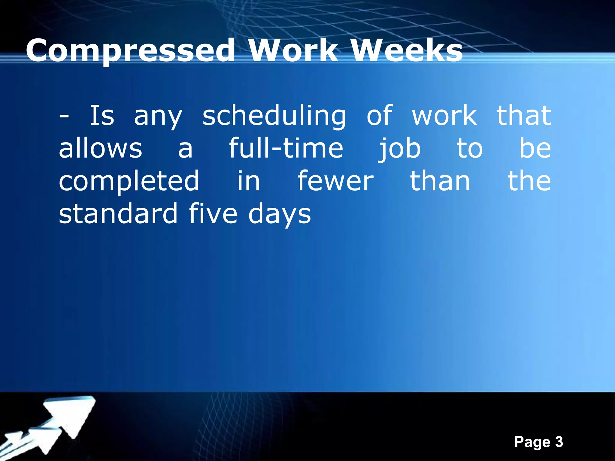 Compressed Work Weeks

 - Is any scheduling of work that
 allows a full-time job to be
 completed in fewer than the
 standard five days




            Powerpoint Templates
                                   Page 3
 