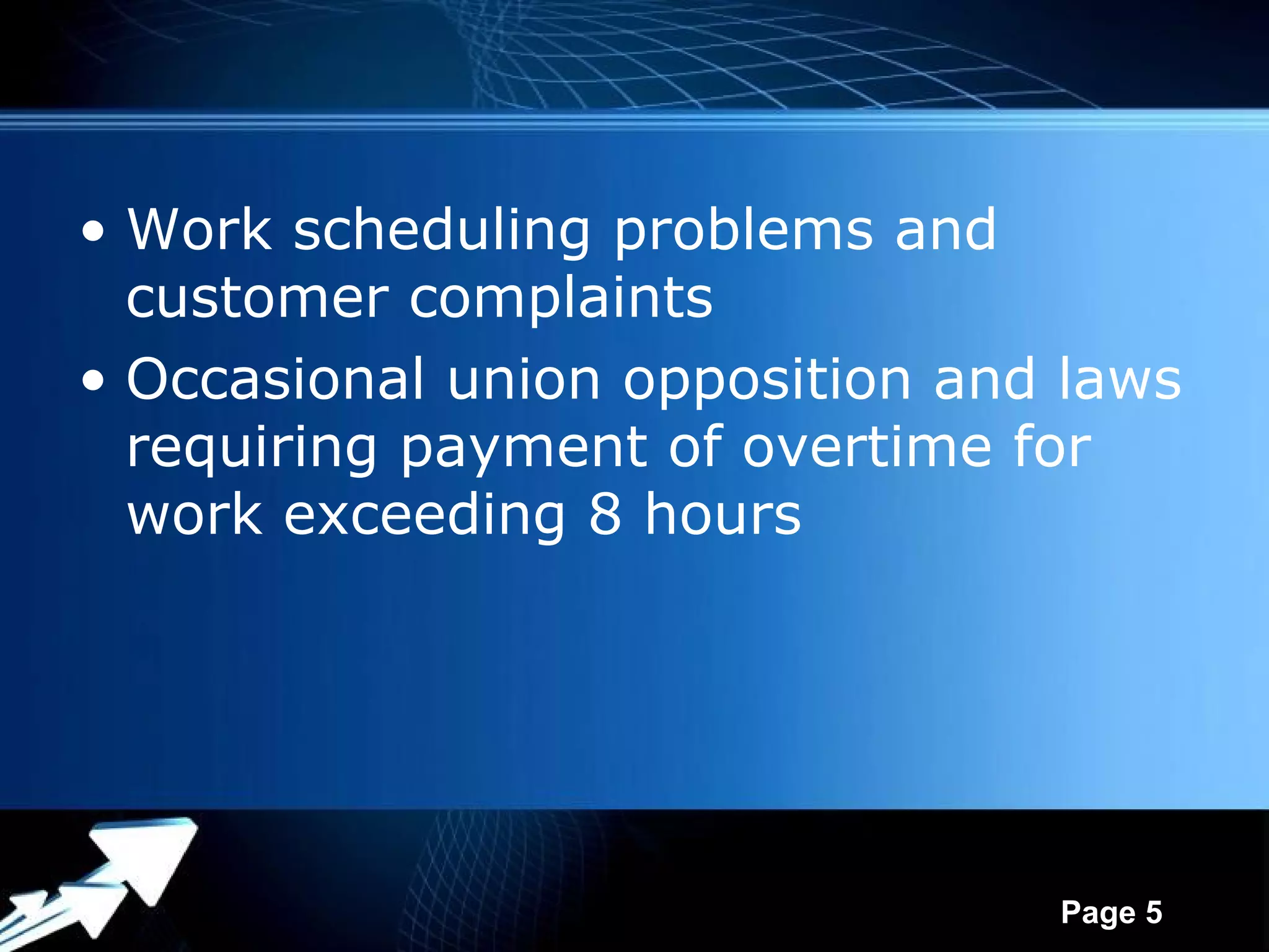 • Work scheduling problems and
  customer complaints
• Occasional union opposition and laws
  requiring payment of overtime for
  work exceeding 8 hours




             Powerpoint Templates
                                    Page 5
 