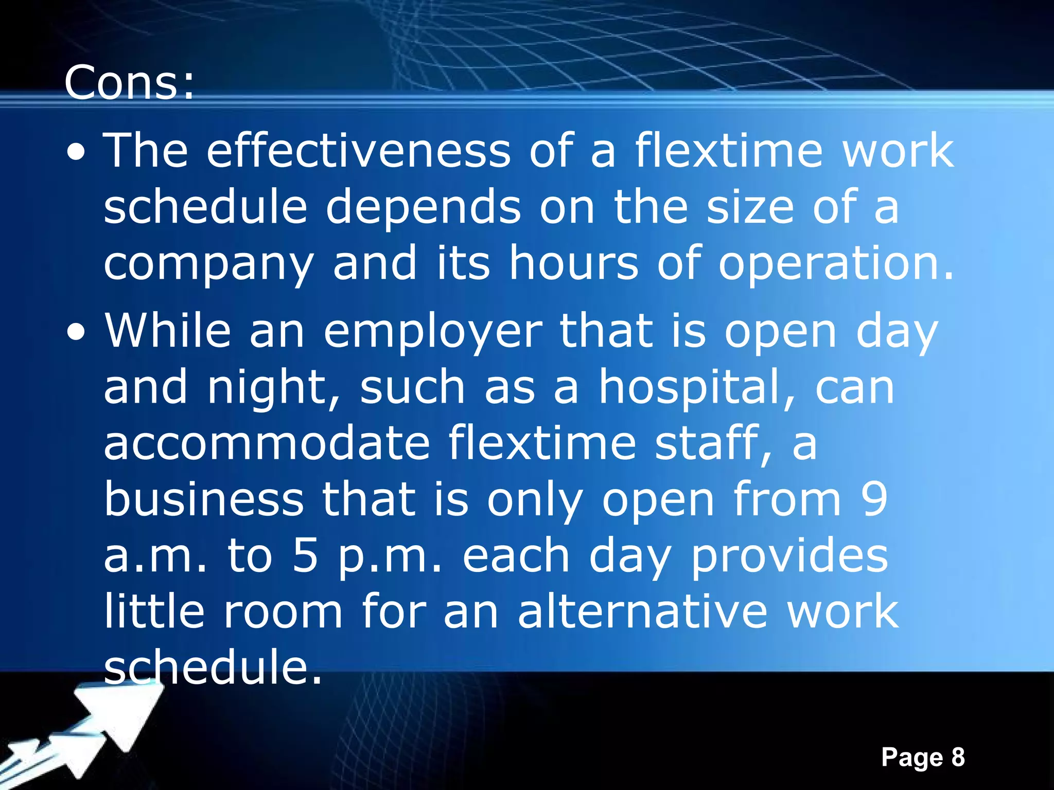 Cons:
• The effectiveness of a flextime work
  schedule depends on the size of a
  company and its hours of operation.
• While an employer that is open day
  and night, such as a hospital, can
  accommodate flextime staff, a
  business that is only open from 9
  a.m. to 5 p.m. each day provides
  little room for an alternative work
  schedule.
              Powerpoint Templates
                                     Page 8
 