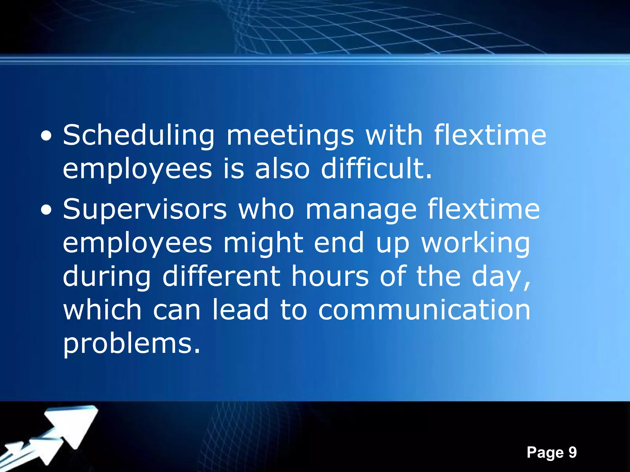 • Scheduling meetings with flextime
  employees is also difficult.
• Supervisors who manage flextime
  employees might end up working
  during different hours of the day,
  which can lead to communication
  problems.


              Powerpoint Templates
                                     Page 9
 