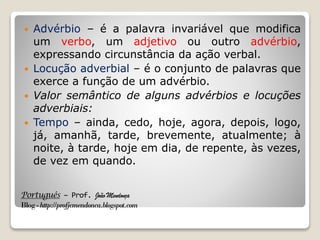 Português – Prof. João Mendonça
Blog-http://profjcmendonca.blogspot.com
 Advérbio – é a palavra invariável que modifica
um verbo, um adjetivo ou outro advérbio,
expressando circunstância da ação verbal.
 Locução adverbial – é o conjunto de palavras que
exerce a função de um advérbio.
 Valor semântico de alguns advérbios e locuções
adverbiais:
 Tempo – ainda, cedo, hoje, agora, depois, logo,
já, amanhã, tarde, brevemente, atualmente; à
noite, à tarde, hoje em dia, de repente, às vezes,
de vez em quando.
 