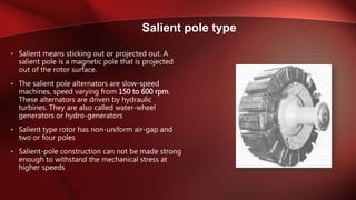 • Salient means sticking out or projected out. A
salient pole is a magnetic pole that is projected
out of the rotor surface.
• The salient pole alternators are slow-speed
machines, speed varying from 150 to 600 rpm.
These alternators are driven by hydraulic
turbines. They are also called water-wheel
generators or hydro-generators
• Salient type rotor has non-uniform air-gap and
two or four poles
• Salient-pole construction can not be made strong
enough to withstand the mechanical stress at
higher speeds
Salient pole type
 