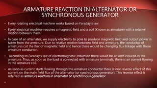 • Every rotating electrical machine works based on Faraday's law.
• Every electrical machine requires a magnetic field and a coil (Known as armature) with a relative
motion between them.
• In case of an alternator, we supply electricity to pole to produce magnetic field and output power is
taken from the armature. Due to relative motion between field and armature, the conductor of
armatures cut the flux of magnetic field and hence there would be changing flux linkage with these
armature conductor.
• According to Faraday's law of electromagnetic induction there would be an emf induced in the
armature. Thus, as soon as the load is connected with armature terminals, there is an current flowing
in the armature coil.
• As soon as current starts flowing through the armature conductor there is one reverse effect of this
current on the main field flux of the alternator (or synchronous generator). This reverse effect is
referred as armature reaction in alternator or synchronous generator.
•
ARMATURE REACTION IN ALTERNATOR OR
SYNCHRONOUS GENERATOR
 
