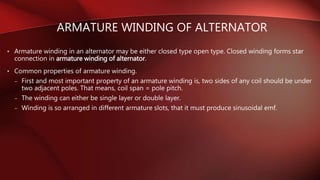 • Armature winding in an alternator may be either closed type open type. Closed winding forms star
connection in armature winding of alternator.
• Common properties of armature winding.
– First and most important property of an armature winding is, two sides of any coil should be under
two adjacent poles. That means, coil span = pole pitch.
– The winding can either be single layer or double layer.
– Winding is so arranged in different armature slots, that it must produce sinusoidal emf.
ARMATURE WINDING OF ALTERNATOR
 