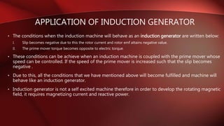 • The conditions when the induction machine will behave as an induction generator are written below:
I. Slip becomes negative due to this the rotor current and rotor emf attains negative value.
II. The prime mover torque becomes opposite to electric torque.
• These conditions can be achieve when an induction machine is coupled with the prime mover whose
speed can be controlled. If the speed of the prime mover is increased such that the slip becomes
negative .
• Due to this, all the conditions that we have mentioned above will become fulfilled and machine will
behave like an induction generator.
• Induction generator is not a self excited machine therefore in order to develop the rotating magnetic
field, it requires magnetizing current and reactive power.
APPLICATION OF INDUCTION GENERATOR
 