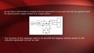 • we can have a self excited or isolated induction generation in one case if we will use capacitor bank
for reactive power supply instead of ac supply system
• The function of the capacitor bank is to provide the lagging reactive power to the
induction generator as well as load
 
