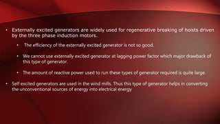 • Externally excited generators are widely used for regenerative breaking of hoists driven
by the three phase induction motors.
• The efficiency of the externally excited generator is not so good.
• We cannot use externally excited generator at lagging power factor which major drawback of
this type of generator.
• The amount of reactive power used to run these types of generator required is quite large.
• Self excited generators are used in the wind mills. Thus this type of generator helps in converting
the unconventional sources of energy into electrical energy
 