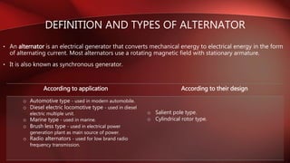 DEFINITION AND TYPES OF ALTERNATOR
• An alternator is an electrical generator that converts mechanical energy to electrical energy in the form
of alternating current. Most alternators use a rotating magnetic field with stationary armature.
• It is also known as synchronous generator.
According to application According to their design
o Automotive type - used in modern automobile.
o Diesel electric locomotive type - used in diesel
electric multiple unit.
o Marine type - used in marine.
o Brush less type - used in electrical power
generation plant as main source of power.
o Radio alternators - used for low brand radio
frequency transmission.
o Salient pole type.
o Cylindrical rotor type.
 