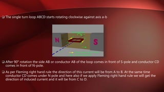  The single turn loop ABCD starts rotating clockwise against axis a-b
 After 90° rotation the side AB or conductor AB of the loop comes in front of S-pole and conductor CD
comes in front of N-pole.
 As per Fleming right hand rule the direction of this current will be from A to B. At the same time
conductor CD comes under N pole and here also if we apply Fleming right hand rule we will get the
direction of induced current and it will be from C to D.
 