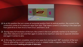  As at this position the turn comes at horizontal position from its vertical position, the current in the
conductors comes to its maximum value from zero. That means current is circulating in the close turn
from point B to A, from A to D, from D to C and from C to B
 During every full revolution of the turn, the current in the turn gradually reaches to its maximum
value then reduces to zero and then again it comes to its maximum value but in opposite direction
and again it comes to zero.
 In this way the current completes one full sine wave form during each 360° revolution of the turn.
Thus an alternating current is produced in a turn is rotated inside a magnetic field. From this, we
come to the actual working principle of alternator.
 