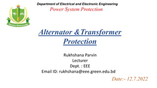 Power System Protection
Department of Electrical and Electronic Engineering
Rukhshana Parvin
Lecturer
Dept. : EEE
Email ID: rukhshana@eee.green.edu.bd
Date:- 12.7.2022
Alternator &Transformer
Protection
 