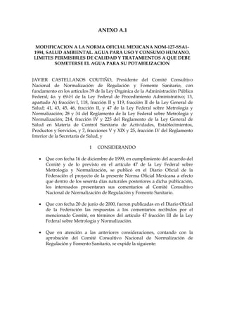 ANEXO A.1


MODIFICACION A LA NORMA OFICIAL MEXICANA NOM-127-SSA1-
1994, SALUD AMBIENTAL. AGUA PARA USO Y CONSUMO HUMANO.
LIMITES PERMISIBLES DE CALIDAD Y TRATAMIENTOS A QUE DEBE
         SOMETERSE EL AGUA PARA SU POTABILIZACION


JAVIER CASTELLANOS COUTIÑO, Presidente del Comité Consultivo
Nacional de Normalización de Regulación y Fomento Sanitario, con
fundamento en los artículos 39 de la Ley Orgánica de la Administración Pública
Federal; 4o. y 69-H de la Ley Federal de Procedimiento Administrativo; 13,
apartado A) fracción I, 118, fracción II y 119, fracción II de la Ley General de
Salud; 41, 43, 45, 46, fracción II, y 47 de la Ley Federal sobre Metrología y
Normalización; 28 y 34 del Reglamento de la Ley Federal sobre Metrología y
Normalización; 214, fracción IV y 225 del Reglamento de la Ley General de
Salud en Materia de Control Sanitario de Actividades, Establecimientos,
Productos y Servicios, y 7, fracciones V y XIX y 25, fracción IV del Reglamento
Interior de la Secretaría de Salud, y

                            1   CONSIDERANDO

   •   Que con fecha 16 de diciembre de 1999, en cumplimiento del acuerdo del
       Comité y de lo previsto en el artículo 47 de la Ley Federal sobre
       Metrología y Normalización, se publicó en el Diario Oficial de la
       Federación el proyecto de la presente Norma Oficial Mexicana a efecto
       que dentro de los sesenta días naturales posteriores a dicha publicación,
       los interesados presentaran sus comentarios al Comité Consultivo
       Nacional de Normalización de Regulación y Fomento Sanitario.

   •   Que con fecha 20 de junio de 2000, fueron publicadas en el Diario Oficial
       de la Federación las respuestas a los comentarios recibidos por el
       mencionado Comité, en términos del artículo 47 fracción III de la Ley
       Federal sobre Metrología y Normalización.

   •   Que en atención a las anteriores consideraciones, contando con la
       aprobación del Comité Consultivo Nacional de Normalización de
       Regulación y Fomento Sanitario, se expide la siguiente:
 