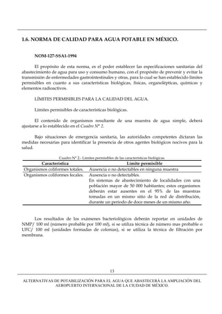 1.6. NORMA DE CALIDAD PARA AGUA POTABLE EN MÉXICO.


      NOM-127-SSA1-1994

      El propósito de esta norma, es el poder establecer las especificaciones sanitarias del
abastecimiento de agua para uso y consumo humano, con el propósito de prevenir y evitar la
transmisión de enfermedades gastrointestinales y otras, para lo cual se han establecido límites
permisibles en cuanto a sus características biológicas, físicas, organolépticas, químicas y
elementos radioactivos.

      LÍMITES PERMISIBLES PARA LA CALIDAD DEL AGUA.

      Límites permisibles de características biológicas.

       El contenido de organismos resultante de una muestra de agua simple, deberá
ajustarse a lo establecido en el Cuadro N° 2.

       Bajo situaciones de emergencia sanitaria, las autoridades competentes dictaran las
medidas necesarias para identificar la presencia de otros agentes biológicos nocivos para la
salud.

                   Cuadro N° 2.- Límites permisibles de las características biológicas.
         Característica                                  Límite permisible
 Organismos coliformes totales.       Ausencia o no detectables en ninguna muestra
 Organismos coliformes fecales.       Ausencia o no detectables.
                                      En sistemas de abastecimiento de localidades con una
                                      población mayor de 50 000 habitantes; estos organismos
                                      deberán estar ausentes en el 95% de las muestras
                                      tomadas en un mismo sitio de la red de distribución,
                                      durante un periodo de doce meses de un mismo año.


     Los resultados de los exámenes bacteriológicos deberán reportar en unidades de
NMP/ 100 ml (número probable por 100 ml), si se utiliza técnica de número mas probable o
UFC/ 100 ml (unidades formadas de colonias), si se utiliza la técnica de filtración por
membrana.




                                                   13

ALTERNATIVAS DE POTABILIZACIÓN PARA EL AGUA QUE ABASTECERÁ LA AMPLIACIÓN DEL
             AEROPUERTO INTERNACIONAL DE LA CIUDAD DE MÉXICO.
 