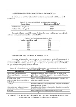 LÍMITES PERMISIBLES DE CARATERÍSTICAS RADIOACTIVAS.

      El contenido de constituyentes radiactivos deberá ajustarse a lo establecido en el
Cuadro N °5.

                     Cuadro N° 5.- Límites permisibles de las características radiactivas.
                      Característica                              Límite permisible, bq/l
       Radiactividad alfa global.                                            0.56(1)
       Radiactividad beta global.                                            1.85(2)

      En cuanto al límite permisible para el Arsénico, la norma establece que será sujetado
en forma anual, de conformidad con la Cuadro N° 6.

                              Cuadro N° 6.- Cumplimiento gradual para el As.
                      Límite permisible, mg/l                            Año
                               0.045                                     2001
                               0.040                                     2002
                               0.035                                     2003
                               0.030                                     2004
                               0.025                                     2005


       TRATAMIENTOS DE POTABILIZACIÓN DEL AGUA.

       La norma señala que los procesos que se emplearán deben ser justificados a partir de
estudios de calidad y pruebas de tratabilidad realizados al nivel de laboratorio para asegurar
su efectividad. Pero también menciona, que se deben aplicar los señalados en el Cuadro N° 7 o
los que resulten de las pruebas de tratabilidad.

    Cuadro N° 7.- Tratamientos para la potabilización del agua según los contaminantes de acuerdo con la
                                  Modificación a la NOM-127-SSA1-1994.
           Contaminante(s)                                          Tratamientos
Contaminación microbiológica              Cloro, compuestos de cloro, yodo, ozono, luz ultravioleta;
(Bacterias, helmintos, protozoarios y     plata iónica o coloidal; coagulación-sedimentación-filtración;
virus).                                   filtración en múltiples etapas.
Características físicas y                 Oxidación-coagulación-floculación-sedimentación-filtración;
organolépticas (Color, olor, sabor y      adsorción en carbón activado.
turbiedad).
Arsénico.                                 Coagulación-floculación-sedimentación-filtración; intercambio
                                          iónico u ósmosis inversa.
Aluminio, bario, cadmio, cianuros,        Coagulación-floculación-sedimentación-filtración; intercambio
cobre, cromo total y plomo.               iónico u ósmosis inversa.
Cloruros.                                 Intercambio iónico, ósmosis inversa o evaporación.
                                                      16

ALTERNATIVAS DE POTABILIZACIÓN PARA EL AGUA QUE ABASTECERÁ LA AMPLIACIÓN DEL
             AEROPUERTO INTERNACIONAL DE LA CIUDAD DE MÉXICO.
 
