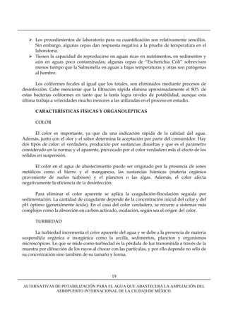 Los procedimientos de laboratorio para su cuantificación son relativamente sencillos.
      Sin embargo, algunas cepas dan respuesta negativa a la prueba de temperatura en el
      laboratorio.
      Tienen la capacidad de reproducirse en aguas ricas en nutrimentos, en sedimentos y
      aún en aguas poco contaminadas; algunas cepas de “Escherichia Coli” sobreviven
      menos tiempo que la Salmonella en aguas a bajas temperaturas y otras son patógenas
      al hombre.

       Los coliformes fecales al igual que los totales, son eliminados mediante procesos de
desinfección. Cabe mencionar que la filtración rápida elimina aproximadamente el 80% de
estas bacterias coliformes en tanto que la lenta logra niveles de potabilidad, aunque esta
última trabaja a velocidades mucho menores a las utilizadas en el proceso en estudio.

      CARACTERÍSTICAS FÍSICAS Y ORGANOLÉPTICAS

      COLOR

       El color es importante, ya que da una indicación rápida de la calidad del agua.
Además, junto con el olor y el sabor determina la aceptación por parte del consumidor. Hay
dos tipos de color: el verdadero, producido por sustancias disueltas y que es el parámetro
considerado en la norma; y el aparente, provocado por el color verdadero más el efecto de los
sólidos en suspensión.

       El color en el agua de abastecimiento puede ser originado por la presencia de iones
metálicos como el hierro y el manganeso, las sustancias húmicas (materia orgánica
proveniente de suelos turbosos) y el plancton o las algas. Además, el color afecta
negativamente la eficiencia de la desinfección.

      Para eliminar el color aparente se aplica la coagulación-floculación seguida por
sedimentación. La cantidad de coagulante depende de la concentración inicial del color y del
pH óptimo (generalmente ácido). En el caso del color verdadero, se recurre a sistemas más
complejos como la absorción en carbón activado, oxidación, según sea el origen del color.

      TURBIEDAD

      La turbiedad incrementa el color aparente del agua y se debe a la presencia de materia
suspendida orgánica e inorgánica como la arcilla, sedimentos, plancton y organismos
microscópicos. Lo que se mide como turbiedad es la pérdida de luz transmitida a través de la
muestra por difracción de los rayos al chocar con las partículas, y por ello depende no sólo de
su concentración sino también de su tamaño y forma.



                                              19

ALTERNATIVAS DE POTABILIZACIÓN PARA EL AGUA QUE ABASTECERÁ LA AMPLIACIÓN DEL
             AEROPUERTO INTERNACIONAL DE LA CIUDAD DE MÉXICO.
 