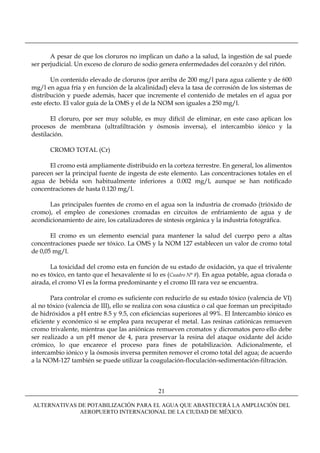 A pesar de que los cloruros no implican un daño a la salud, la ingestión de sal puede
ser perjudicial. Un exceso de cloruro de sodio genera enfermedades del corazón y del riñón.

       Un contenido elevado de cloruros (por arriba de 200 mg/l para agua caliente y de 600
mg/l en agua fría y en función de la alcalinidad) eleva la tasa de corrosión de los sistemas de
distribución y puede además, hacer que incremente el contenido de metales en el agua por
este efecto. El valor guía de la OMS y el de la NOM son iguales a 250 mg/l.

       El cloruro, por ser muy soluble, es muy difícil de eliminar, en este caso aplican los
procesos de membrana (ultrafiltración y ósmosis inversa), el intercambio iónico y la
destilación.

       CROMO TOTAL (Cr)

      El cromo está ampliamente distribuido en la corteza terrestre. En general, los alimentos
parecen ser la principal fuente de ingesta de este elemento. Las concentraciones totales en el
agua de bebida son habitualmente inferiores a 0.002 mg/l, aunque se han notificado
concentraciones de hasta 0.120 mg/l.

      Las principales fuentes de cromo en el agua son la industria de cromado (trióxido de
cromo), el empleo de conexiones cromadas en circuitos de enfriamiento de agua y de
acondicionamiento de aire, los catalizadores de síntesis orgánica y la industria fotográfica.

       El cromo es un elemento esencial para mantener la salud del cuerpo pero a altas
concentraciones puede ser tóxico. La OMS y la NOM 127 establecen un valor de cromo total
de 0,05 mg/l.

       La toxicidad del cromo esta en función de su estado de oxidación, ya que el trivalente
no es tóxico, en tanto que el hexavalente sí lo es (Cuadro N° 8). En agua potable, agua clorada o
airada, el cromo VI es la forma predominante y el cromo III rara vez se encuentra.

       Para controlar el cromo es suficiente con reducirlo de su estado tóxico (valencia de VI)
al no tóxico (valencia de III), ello se realiza con sosa cáustica o cal que forman un precipitado
de hidróxidos a pH entre 8.5 y 9.5, con eficiencias superiores al 99%. El Intercambio iónico es
eficiente y económico si se emplea para recuperar el metal. Las resinas catiónicas remueven
cromo trivalente, mientras que las aniónicas remueven cromatos y dicromatos pero ello debe
ser realizado a un pH menor de 4, para preservar la resina del ataque oxidante del ácido
crómico, lo que encarece el proceso para fines de potabilización. Adicionalmente, el
intercambio iónico y la ósmosis inversa permiten remover el cromo total del agua; de acuerdo
a la NOM-127 también se puede utilizar la coagulación-floculación-sedimentación-filtración.



                                               21

ALTERNATIVAS DE POTABILIZACIÓN PARA EL AGUA QUE ABASTECERÁ LA AMPLIACIÓN DEL
             AEROPUERTO INTERNACIONAL DE LA CIUDAD DE MÉXICO.
 