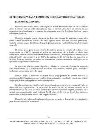2.1 PROCESOS PARA LA REMOCIÓN DE CARACTERÍSTICAS FÍSICAS.

      2.1.1 CARBÓN ACTIVADO.

       El carbón activado ha tenido una aceptación mundial como el mejor para el control de
olores y colores con un costo relativamente bajo. El carbón activado es un carbón tratado
especialmente, el cual tiene la propiedad de adsorción o atracción de sólidos, líquidos y gases
finamente divididos.

      El carbón activado puede obtenerse de diferentes fuentes de materias primas, tales
como: carbón bituminoso, cáscara de coco, lignito, turba, residuos de base petrolífera,
madera, cenizas negras de fábricas de papel, pizarra, aserrín y antracita (material de origen
mineral).

       El primer paso para la conversión de materia prima es someter al carbón a una
temperatura de <500°C, después se aplica un tratamiento de activado, es decir, una
combustión lenta en condiciones estrechamente controladas. Las temperaturas empleadas en
esta activación son superiores a los 800°C. La activación del carbón da a su superficie la
facultad de atraer y retener las sustancias olorosas que pueden encontrarse en el agua, por lo
que tiene la capacidad de adsorción.

      La adsorción elimina gases, líquidos y sólidos, el grado de eliminación depende
fundamentalmente de la concentración inicial del contaminante, tamaño, peso, estructura
molecular, temperatura, y pH del agua.

       Para pH bajos, la adsorción es mayor por la carga positiva del carbón debida a la
adsorción del ión hidrógeno, conservándose la carga negativa en coloides y en la mayoría de
los grupos de ionización polar en moléculas orgánicas.

      La adsorción es una reacción exotérmica, observándose que a temperaturas elevadas se
desarrolla más rápidamente. La capacidad de adsorción de un carbón consiste en la
determinación de su valor de fenol (cantidad de carbón expresada en ppm, necesaria para
reducir una concentración fenol estándar de 0.1 ppm a 0.01 ppm de fenol). Los carbones
comerciales tienen un valor de 0.015 a 0.03 ppm de fenol.

      El carbón activado puede aplicarse al agua ya sea antes o después de la coagulación,
pero debe ser anterior a la filtración.




                                              26

ALTERNATIVAS DE POTABILIZACIÓN PARA EL AGUA QUE ABASTECERÁ LA AMPLIACIÓN DEL
             AEROPUERTO INTERNACIONAL DE LA CIUDAD DE MÉXICO.
 