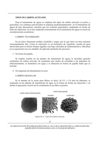 TIPOS DE CARBÓN ACTIVADO.

       Para el tratamiento de aguas se emplean dos tipos de carbón activado: en polvo y
granulado. Los carbones pulverizados se emplean predominantemente en el tratamiento de
aguas de tipo discontinuo, mientras que los carbones granulados, empleados en forma de
lecho de adsorción, no se han empleado extensamente en el tratamiento de aguas en razón de
consideraciones económicas

      CARBÓN PULVERIZADO

       Es un polvo finamente molido, insoluble y negro, por lo que tiene un área-volumen
extremadamente alta. Como la adsorción es un fenómeno de superficie, resulta de gran
efectividad pero al mismo tiempo significa una baja velocidad de sedimentación y dificultad
en su separación una vez añadido. Es aplicado mediante dos procesos:

   1. En forma de papilla.

       Se emplea cuando en las plantas de tratamiento de aguas se necesitan grandes
cantidades de carbón activado. Se suministra por medio de carretillas a los depósitos de
almacenamiento, se humedece con agua y se almacena en forma de papilla hasta que se
necesite.

   2. En máquinas de alimentación en seco.

      CARBÓN GRANULAR.

     Es el tamaño de la arena para filtros, es decir, de 0.1- a 1.0 mm de diámetro, es
empleado en las plantas de tratamiento de agua en la forma de lechas de adsorción y en
donde el agua pase a través de él, usualmente en un filtro a presión.




                             Figura No. 2 Tipos de Carbón Activado.


                                              27

ALTERNATIVAS DE POTABILIZACIÓN PARA EL AGUA QUE ABASTECERÁ LA AMPLIACIÓN DEL
             AEROPUERTO INTERNACIONAL DE LA CIUDAD DE MÉXICO.
 