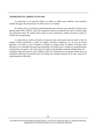 ADSORCIÓN EN CARBÓN ACTIVADO

      La adsorción es un proceso donde un sólido se utiliza para eliminar una sustancia
soluble del agua. En este proceso el carbón activo es el sólido.

      El carbón activo se produce específicamente para alcanzar una superficie interna muy
grande (entre 500 a 1500 m 2 /g). Esta superficie interna tan grande hace que el carbón tenga
una adsorción ideal. El carbón activo viene en dos variaciones: carbón activado en polvo y
carbón activado granular.

        La adsorción en carbón activado es el proceso más usado para remover sabor y olor. Se
emplea carbón preparado a partir de lignita, desechos orgánicos, etc. Se usa en forma
granular o en polvo y por lo regular se añade en tanques pues el empleo de lechos para
filtración no es rentable más que para industrias. El carbón que se utiliza en potabilizadoras
usualmente es en polvo y de color negro. Se aplica como lechada mediante dosificadores en
cualquier etapa del proceso, pero siempre antes de la filtración en un punto donde haya un
mezclado suficiente. Se procura tener un tiempo de contacto mínimo de 15 min. antes de la
sedimentación o filtración.




                                             28

ALTERNATIVAS DE POTABILIZACIÓN PARA EL AGUA QUE ABASTECERÁ LA AMPLIACIÓN DEL
             AEROPUERTO INTERNACIONAL DE LA CIUDAD DE MÉXICO.
 