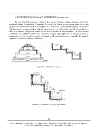 AIREADORES DE CASCADAS Y VERTEDORES (agua en aire)

       En este tipo de aireadores, el agua se deja caer, en láminas o capas delgadas, sobre uno
o más escalones de concreto. El aireador de cascada se diseña como una escalera; entre más
grande sea el área horizontal, más completa es la aireación. La aireación ocurre en las áreas de
salpicamiento en forma similar a la que ocurre en un río turbulento; por ello se acostumbra
colocar salientes, bloques o vertedores en los extremos de los escalones. La aireación en
vertedores es factible cuando existe suficiente energía disponible; en ese caso el sistema es
económico, no se requiere energía adicional y el mantenimiento es sencillo. Es posible
mejorar la aireación creando turbulencia.




                                 Figura No. 4 Aireador de cascada




                           Figura No. 5 Aireador de cascada tipo escalera.




                                                 31

ALTERNATIVAS DE POTABILIZACIÓN PARA EL AGUA QUE ABASTECERÁ LA AMPLIACIÓN DEL
             AEROPUERTO INTERNACIONAL DE LA CIUDAD DE MÉXICO.
 