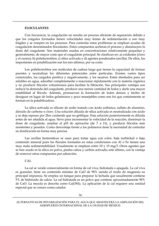 FLOCULANTES

       Con frecuencia, la coagulación no resulta un proceso eficiente de separación debido a
que los coágulos formados tienen velocidades muy lentas de sedimentación o son muy
frágiles y se rompen en los procesos. Para controlar estos problemas se emplean ayudas de
coagulación denominados floculantes. Estos compuestos aceleran el proceso y disminuyen la
dosis del coagulante. Son materiales usados en concentraciones relativamente pequeñas y
generalmente, de mayor costo que el coagulante principal. Se clasifican en: a) oxidantes (cloro
y el ozono); b) polielectrolitos; c) sílice activada y d) agentes ponderados (arcilla). De ellos, los
importantes en potabilización son los tres últimos, por su costo.

       Los polielectrolitos son moléculas de cadena larga que tienen la capacidad de formar
puentes y neutralizar los diferentes potenciales entre partículas. Existen varios tipos
comerciales, los cargados positiva y negativamente, y los neutros. Están diseñados para ser
solubles en agua, adsorber completamente o reaccionar rápidamente con la materia orgánica
y no producir flóculos voluminosos para facilitar la filtración. Sus principales ventajas son
reducir la demanda del coagulante, producir una menor cantidad de lodos y darle una mayor
estabilidad al flóculo. Además, promueven la formación de lodos densos y fáciles de
desaguar en lugar de lodos gelatinosos y poco manejables como son los que comúnmente se
forman en la potabilizadora.

       La sílica activada es silicato de sodio tratado con ácido sulfúrico, sulfato de aluminio,
dióxido de carbono o cloro. Una solución diluida de sílica activada es neutralizada con ácido
y se deja reposar por 2hrs cuidando que no gelifique. Esta solución posteriormente es diluida
antes de ser añadida al agua. Sirve para incrementar la velocidad de la reacción, disminuir la
dosis de coagulante, ampliar el pH de operación (de 7 a 11), y producir flóculos más
resistentes y pesados. Como desventaja frente a los polímeros tiene la necesidad de controlar
su dosificación en forma muy precisa.

      Las arcillas bentoníticas se usan para tratar agua con color, baja turbiedad o bajo
contenido mineral pues los flóculos formados en estas condiciones con Al o Fe tienen una
muy mala sedimentabilidad. Usualmente se emplean entre 10 y 15 mg/l. Otros agentes que
se han usado es la sílica en polvo, piedra caliza y carbón activado; este último, con la ventaja
de remover otros compuestos por adsorción.

       CAL

       La cal se vende comercialmente en forma de cal viva, hidratada o apagada. La cal viva
es granular, tiene un contenido mínimo de CaO de 90% siendo el óxido de magnesio su
principal impureza. Se emplea un tanque para preparar la lechada que usualmente contiene
5% de hidróxido de calcio. La cal hidratada es un polvo que contiene aproximadamente 90%
de CaO. La mezcla es descrita como Ca(OH)2. La aplicación de la cal requiere una unidad
especial que se conoce como calador.

                                                 36

ALTERNATIVAS DE POTABILIZACIÓN PARA EL AGUA QUE ABASTECERÁ LA AMPLIACIÓN DEL
             AEROPUERTO INTERNACIONAL DE LA CIUDAD DE MÉXICO.
 