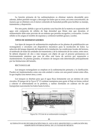 La función primaria de los sedimentadores es eliminar materia decantable pero
además, deben permitir recoger y descargar los lodos que se crean, así como concentrarlos, de
manera que se eliminen con el menor contenido de humedad posible para facilitar su manejo,
tratamiento y disposición.

       Por otra parte; debido a que en la práctica una fracción de la materia en suspensión del
agua está compuesta de sólidos de baja densidad que flotan más que decantar, el
sedimentador debe estar provisto de un sistema que permita recogerlos y evacuarlos. A estos
sólidos se les asigna el nombre de espumas y contienen también grasas y aceites.

      TIPOS DE SEDIMENTADORES

       Los tipos de tanques de sedimentación empleados en las plantas de potabilización son
rectangulares o circulares con dispositivos mecánicos para la recolección de lodos. La
selección del tanque depende del tamaño de la instalación, las condiciones locales del terreno,
el sembrado de todas las unidades de tratamiento y de la estimación de los costos, entre otros.
Se deberá disponer de dos o más tanques con objeto de que el proceso permanezca en
funcionamiento mientras que uno de ellos esté fuera de servicio por reparación o
mantenimiento. En plantas grandes, el número de tanques está determinado principalmente
por las limitaciones del tamaño.

      RECTANGULAR

       Los tanques rectangulares se emplean en la sedimentación primaria y la clarificación.
Pueden ser implementados como una sola unidad o varias con una pared común entre ellos,
lo que implica una menor área y costo.

       Los tanques se diseñan para que el agua fluya lentamente con un mínimo de corto
circuitos. El tanque de la Figura N° 15 contiene mamparas para guiar al flujo en forma vertical
y colectar el sobrenadante en la periferia, y rastras montadas en cadenas sin fin que
transportan suavemente los lodos hasta la tolva.




                         Figura No. 15 Corte de un sedimentador rectangular.


                                                 46

ALTERNATIVAS DE POTABILIZACIÓN PARA EL AGUA QUE ABASTECERÁ LA AMPLIACIÓN DEL
             AEROPUERTO INTERNACIONAL DE LA CIUDAD DE MÉXICO.
 
