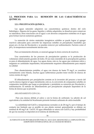 2.2. PROCESOS PARA LA                  REMOCIÓN DE LAS CARACTERÍSTICAS
QUÍMICAS.

      2.2.1. PRECIPITACIÓN QUÍMICA.

       Las aguas naturales adquieren sus características químicas dentro del ciclo
hidrológico. Algunos de los gases, líquidos y sólidos adquiridos, se disuelven pero conservan
su naturaleza; otros reaccionan con el agua o con diversos compuestos existentes en el agua
para formar nuevas sustancias químicas.

       La remoción de ciertos materiales inorgánicos solubles se puede lograr al agregar
reactivos adecuados para convertir las impurezas solubles en precipitados insolubles que
pasan así a la fase de floculación y se puedan remover por sedimentación. Factores como el
pH y la temperatura normalmente afectan esto.

      Para un tratamiento eficiente, es esencial agregar la dosis correcta de reactivos.

       Una característica de los procesos de precipitación química es la producción de
volúmenes relativamente grandes de lodos. El uso más extendido de la precipitación química
es para el ablandamiento de agua. Las aguas duras, esto es, las aguas que contienen calcio y
magnesio en cantidades importantes, frecuentemente requieren ablandamiento para mejorar
su calidad.

       Para abastecimientos potables, el agua con dureza de hasta 75 mg/l, se considera
normalmente como blanda, muchas aguas subterráneas pueden tener niveles de dureza de
varios cientos de mg/l.

       El ablandamiento por precipitación consiste en la inversión del proceso a través del
cual la dureza ingresó al agua inicialmente; esto es, la conversión de compuestos solubles en
compuestos insolubles que luego se precipitarán y permitirán su remoción por floculación y
sedimentación. El método de ablandamiento por precipitación adoptado dependerá de la
forma de dureza que se presente.

      ABLANDAMIENTO CON CAL.-

       Para una dureza debida al calcio y con la forma de carbonato. La adición de cal
equivalente a la cantidad de bicarbonato presente formará carbonato de calcio insoluble

        La solubilidad del CaCO3 a temperaturas normales es de 20 mg/l y por el tiempo de
contacto tan limitado que es posible en una planta normal, generalmente se obtiene un
residual de 40 mg/l de CaCO3. El agua ablandada se satura con CaCO3 y hay probabilidad
de que las escamas se depositen en el sistema de distribución.

                                              56

ALTERNATIVAS DE POTABILIZACIÓN PARA EL AGUA QUE ABASTECERÁ LA AMPLIACIÓN DEL
             AEROPUERTO INTERNACIONAL DE LA CIUDAD DE MÉXICO.
 