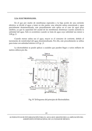 2.2.4. ELECTRODIÁLISIS.

        En el que por medio de membranas especiales y la baja acción de una corriente
eléctrica, se divide el agua a tratar en dos partes: una solución salina concentrada y agua
parcialmente desmineralizada, este procedimiento solo aplica en el caso de agua poco
salobres, ya que la capacidad del caudal de las membranas disminuye cuando aumenta la
salinidad del agua. Solo es económico cuando se trata de agua cuya salinidad sea menor a
3.00 gr./l.

       Cuando menos salina sea el agua, mayor es el consumo de corriente, debido al
incremento de resistividad del agua desmineralizada. Por ello, este procedimiento se utiliza
para tratar con salinidad inferior a 0.5 gr. /l.

      La electrodiálisis se puede aplicar a caudales que pueden llegar a varios millares de
metros cúbicos por día.




                        Fig. N° 24 Esquema del principio de Electrodiálisis.




                                             63

ALTERNATIVAS DE POTABILIZACIÓN PARA EL AGUA QUE ABASTECERÁ LA AMPLIACIÓN DEL
             AEROPUERTO INTERNACIONAL DE LA CIUDAD DE MÉXICO.
 