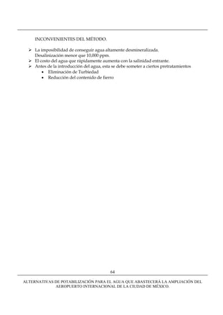 INCONVENIENTES DEL MÉTODO.

     La imposibilidad de conseguir agua altamente desmineralizada.
     Desalinización menor que 10,000 ppm.
     El costo del agua que rápidamente aumenta con la salinidad entrante.
     Antes de la introducción del agua, esta se debe someter a ciertos pretratamientos
         • Eliminación de Turbiedad
         • Reducción del contenido de fierro




                                            64

ALTERNATIVAS DE POTABILIZACIÓN PARA EL AGUA QUE ABASTECERÁ LA AMPLIACIÓN DEL
             AEROPUERTO INTERNACIONAL DE LA CIUDAD DE MÉXICO.
 