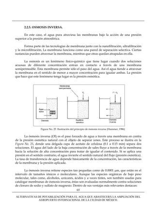 2.2.5. OSMOSIS INVERSA.

      En este caso, el agua pura atraviesa las membranas bajo la acción de una presión
superior a la presión atmosférica.

      Forma parte de las tecnologías de membrana junto con la nanofiltración, ultrafiltración
y la microfiltración, La membrana funciona como una pared de separación selectiva. Ciertas
sustancias pueden atravesar la membrana, mientras que otras quedan atrapadas en ella.

      La osmosis es un fenómeno físico-químico que tiene lugar cuando dos soluciones
acuosas de diferente concentración entran en contacto a través de una membrana
semipermeable. Esta membrana permite sólo el paso del agua. Así el agua tiende a atravesar
la membrana en el sentido de menor a mayor concentración para igualar ambas. La presión
que hace que este fenómeno tenga lugar es la presión osmótica.




                   Figura No. 25 Ilustración del principio de ósmosis inversa (Hammer, 1986)

       La ósmosis inversa (OI) es el paso forzado de agua a través una membrana en contra
de la presión osmótica natural con el objeto de separar iones. Este proceso se ilustra en la
Figura No. 25, donde una delgada capa de acetato de celulosa (0.1 a 0.15 mm) separa dos
soluciones. El agua del lado de la baja concentración de sales fluye a través de la membrana
hacia la solución de alta concentración para tratar de igualar el contenido. Si se aplica una
presión en el sentido contrario, el agua invierte el sentido natural del flujo (presión osmótica).
La tasa de transferencia de agua depende básicamente de la concentración, las características
de la membrana y la presión aplicada.

       La ósmosis inversa retiene especies tan pequeñas como de 0.0001 μm, que están en el
intervalo de tamaños iónicos o moleculares. Aunque las especies orgánicas de bajo peso
molecular, tales como, alcoholes, azúcares, ácidos y a veces tintes, son también usadas para
catalogar membranas de ósmosis inversa, éstas son evaluadas normalmente contra soluciones
de cloruro de sodio y sulfato de magnesio. Dentro de sus ventajas más relevantes destacan:
                                             65

ALTERNATIVAS DE POTABILIZACIÓN PARA EL AGUA QUE ABASTECERÁ LA AMPLIACIÓN DEL
             AEROPUERTO INTERNACIONAL DE LA CIUDAD DE MÉXICO.
 