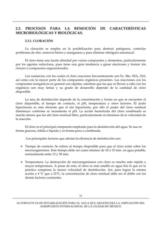 2.3. PROCESOS PARA LA REMOCIÓN                                DE     CARACTERÍSTICAS
MICROBIOLÓGICAS Y BIOLÓGICAS.

      2.3.1. CLORACIÓN

      La cloración se emplea en la potabilización para destruir patógenos, controlar
problemas de olor, remover hierro y manganeso y para eliminar nitrógeno amoniacal.

       El cloro tiene una fuerte afinidad por varios compuestos y elementos, particularmente
por los agentes reductores, pues tiene una gran tendencia a ganar electrones y formar ión
cloruro o compuestos organoclorados.

      Las sustancias con las cuales el cloro reacciona frecuentemente son Fe, Mn, NO2, H2S,
así como con la mayor parte de los compuestos orgánicos presentes. Las reacciones con los
compuestos inorgánicos en general son rápidas, mientras que las que se llevan a cabo con los
orgánicos son muy lentas y su grado de desarrollo depende de la cantidad de cloro
disponible.

       La tasa de desinfección depende de la concentración y forma en que se encuentre el
cloro disponible, el tiempo de contacto, el pH, temperatura y otros factores. El ácido
hipocloroso es más eficiente que el ión hipoclorito, por ello el poder del cloro residual
disminuye conforme se incrementa el pH. La acción bactericida del cloro combinado es
mucho menor que las del cloro residual libre, particularmente en términos de la velocidad de
la reacción.

      El cloro es el principal compuesto empleado para la desinfección del agua. Se usa en
forma gaseosa, sólida o líquida y en forma pura o combinada.

       Los principales factores que afectan la eficiencia de desinfección son:

      Tiempo de contacto. Se refiere al tiempo disponible para que el cloro actúe sobre los
      microorganismos. Este tiempo debe ser como mínimo de 10 a 15 min. en agua potable,
      normalmente entre 15 y 30 min.

      Temperatura. La destrucción de microorganismos con cloro es mucho más rápida a
      mayor temperatura. A pesar de esto, el cloro es más estable en agua fría lo que en la
      práctica compensa la menor velocidad de desinfección. Así, para lograr la misma
      acción a 4 ºC que a 21ºC, la concentración de cloro residual debe ser el doble con los
      demás factores constantes.




                                              71

ALTERNATIVAS DE POTABILIZACIÓN PARA EL AGUA QUE ABASTECERÁ LA AMPLIACIÓN DEL
             AEROPUERTO INTERNACIONAL DE LA CIUDAD DE MÉXICO.
 