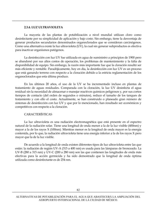2.3.4. LUZ ULTRAVIOLETA

       La mayoría de las plantas de potabilización a nivel mundial utilizan cloro como
desinfectante por su simplicidad de aplicación y bajo costo. Sin embargo, tiene la desventaja de
generar productos secundarios denominados organoclorados que se consideran carcinógenos.
Como una alternativa existe la luz ultravioleta (UV), la cual sin generar subproductos es efectiva
para inactivar organismos patógenos.

      La desinfección con luz UV fue utilizada en agua de suministro a principios de 1900 pero
se abandonó por sus altos costos de operación, los problemas de mantenimiento y la falta de
disponibilidad de equipo. Sin embargo, la razón más importante fue que la cloración resultó ser
más eficiente y rentable. Paradójicamente, hoy en día, la desinfección con luz UV es un proceso
que está ganando terreno con respecto a la cloración debido a la estricta reglamentación de los
organoclorados que esta última produce.

      En los últimos 20 años, el uso de la UV se ha incrementado incluso en plantas de
tratamiento de aguas residuales. Comparada con la cloración, la luz UV desinfecta el agua
residual sin la necesidad de almacenar o manejar reactivos químicos peligrosos y, por sus cortos
tiempos de contacto (del orden de segundos o minutos), reduce el tamaño de los tanques de
tratamiento y con ello el costo. Actualmente, se han construido o planeado gran número de
sistemas de desinfección con luz UV y que por lo mencionado, han resultado ser económicos y
competitivos con respecto a la cloración.

       CARACTERÍSTICAS

      La luz ultravioleta es una radiación electromagnética que está presente en el espectro
natural de la radiación solar. Tiene una longitud de onda menor a la de la luz visible (400nm) y
mayor a la de los rayos X (100nm). Mientras menor es la longitud de onda mayor es la energía
contenida, por lo que, la radiación ultravioleta tiene una energía inferior a la de los rayos X pero
mayor que la de la luz visible.

        De acuerdo a la longitud de onda existen diferentes tipos de luz ultravioleta entre las que
están: la radiación de región UV-A (315 a 400 nm) es usada para las lámparas de bronceado. La
UV-B (280 a 315 nm) y UV-C (200 a 280 nm) son las que contienen las longitudes de onda más
efectivas para la acción germicida y ha sido demostrado que la longitud de onda óptima
utilizada como desinfectante es de 254 nm.




                                                82

ALTERNATIVAS DE POTABILIZACIÓN PARA EL AGUA QUE ABASTECERÁ LA AMPLIACIÓN DEL
             AEROPUERTO INTERNACIONAL DE LA CIUDAD DE MÉXICO.
 