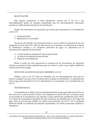 REACTIVACIÓN

      Bajo algunas condiciones, el daño fotoquímico causado por la luz UV a los
microorganismos puede ser reparado, permitiendo que los microorganismos inactivados
puedan ser viables después del proceso de desinfección.

       Existen dos mecanismos de reparación que tienen gran importancia en la desinfección
con luz UV:

          Fotorreactivación
          Reparación en la oscuridad

       El proceso más sencillo es la fotorreactivación, la cual se realiza en presencia de luz con
longitudes de onda entre 310 y 480 nm. Este proceso no se produce, en consecuencia, en líneas
de distribución cerradas o en receptores profundos de agua. La importancia de la
fotoreactivación depende de tres factores:

          La dosis inicial de radiación UV para la inactivación
          La dosis de la radiación fotorreactivante
          El tipo de microorganismo

      Desde el punto de vista operacional, la existencia de los mecanismos de reparación
inducen a aumentar la dosis requerida para que no se lleven a cabo, lo que implica también la
introducción de más equipo.

      EFECTO DE LAS SUSTANCIAS QUE ABSORBEN LA LUZ

       Debido a que la luz UV debe ser absorbida por los microorganismos para que los
inactive, cualquier cosa que evite su contacto afecta el grado de desinfección. La capacidad que
tiene el agua para transmitir la luz UV determinará si es conveniente o no la desinfección con
luz UV.

      TRANSMITANCIA

       La transmitancia se define como la capacidad que tiene el agua para dejar pasar la luz, en
este caso la UV, a través de ella. Es leída a una longitud de onda de 254 nm y se expresa como
un porcentaje de la transmitancia que presenta el agua desionizada (establecida como 100%).
Los valores de transmitancia dependen del tipo de proceso de potabilización y del origen del
agua. Para el caso del agua potable, los valores más frecuentes son de 75 a 95 %, pudiendo
disminuir debido a la presencia de partículas suspendidas y de ciertos compuestos orgánicos e
inorgánicos.


                                               83

ALTERNATIVAS DE POTABILIZACIÓN PARA EL AGUA QUE ABASTECERÁ LA AMPLIACIÓN DEL
             AEROPUERTO INTERNACIONAL DE LA CIUDAD DE MÉXICO.
 