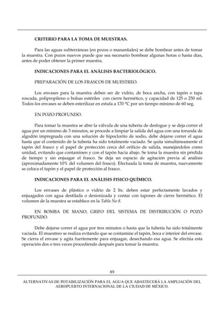 CRITERIO PARA LA TOMA DE MUESTRAS.

       Para las aguas subterráneas (en pozos o manantiales) se debe bombear antes de tomar
la muestra. Con pozos nuevos puede que sea necesario bombear algunas horas o hasta días,
antes de poder obtener la primer muestra.

      INDICACIONES PARA EL ANÁLISIS BACTERIOLÓGICO.

      PREPARACIÓN DE LOS FRASCOS DE MUESTREO.

      Los envases para la muestra deben ser de vidrio, de boca ancha, con tapón o tapa
roscada, polipropileno o bolsas estériles con cierre hermético, y capacidad de 125 o 250 ml.
Todos los envases se deben esterilizar en estufa a 170 °C por un tiempo mínimo de 60 seg.

      EN POZO PROFUNDO.

       Para tomar la muestra se abre la válvula de una tubería de desfogue y se deja correr el
agua por un mínimo de 3 minutos, se procede a limpiar la salida del agua con una torunda de
algodón impregnada con una solución de hipoclorito de sodio, debe dejarse correr el agua
hasta que el contenido de la tubería ha sido totalmente vaciado. Se quita simultáneamente el
tapón del frasco y el papel de protección cerca del orificio de salida, manejándolos como
unidad, evitando que contaminen y con el tapón hacia abajo. Se toma la muestra sin pérdida
de tiempo y sin enjuagar el frasco. Se deja un espacio de agitación previa al análisis
(aproximadamente 10% del volumen del frasco). Efectuada la toma de muestra, nuevamente
se coloca el tapón y el papel de protección al frasco.

      INDICACIONES PARA EL ANÁLISIS FISICO QUÍMICO.

      Los envases de plástico o vidrio de 2 lts. deben estar perfectamente lavados y
enjuagados con agua destilada o desionizada y contar con tapones de cierre hermético. El
volumen de la muestra se establece en la Tabla No 8.

    EN BOMBA DE MANO, GRIFO DEL SISTEMA DE DISTRIBUCIÓN O POZO
PROFUNDO.

       Debe dejarse correr el agua por tres minutos o hasta que la tubería ha sido totalmente
vaciada. El muestreo se realiza evitando que se contamine el tapón, boca e interior del envase.
Se cierra el envase y agita fuertemente para enjuagar, desechando esa agua. Se efectúa esta
operación dos o tres veces procediendo después para tomar la muestra.




                                              89

ALTERNATIVAS DE POTABILIZACIÓN PARA EL AGUA QUE ABASTECERÁ LA AMPLIACIÓN DEL
             AEROPUERTO INTERNACIONAL DE LA CIUDAD DE MÉXICO.
 