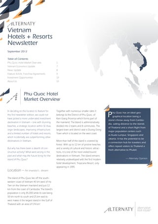 Vietnam
Hotels + Resorts
Newsletter
September 2012

Table of Contents
Phu Quoc Hotel Market Overview                    1
Vietnam Economics Update                          7
News Update                                       8
Feature Article: Franchise Agreements             9
Investment Opportunities                          10
About Us                                          10




                 Phu Quoc Hotel
                 Market Overview

In deciding on the location to feature for        Together with numerous smaller islets it
this first newsletter edition, we could not
have picked a more underrated investment
                                                  belongs to the District of Phu Quoc, of
                                                  Kien Giang Province which forms part of
                                                                                                   P   hu Quoc has an ideal geo-
                                                                                                       graphical location being a
                                                                                                   stone’s throw away from Cambo-
destination in Vietnam – one with stunning        the mainland. The Island is administratively
                                                                                                   dia, sailing distance to the islands
beaches, a strategic location within SE Asia,     divided into 2 towns and 8 communes. The
                                                                                                   of Thailand and a short flight from
virgin landscapes, improving infrastructure       largest town and district seat is Duong Dong
                                                                                                   major population centers such
and a limited number of hotels and resorts,       Town which is located on the west coast.
                                                                                                   as Kuala Lumpur, Singapore and
which incidentally are outperforming other
                                                                                                   Jakarta. It has the potential to be
destinations in Vietnam.                          More than half of the island is covered by
                                                                                                   a connection hub for travelers and
                                                  forest. With up to 12 km of pristine beaches
                                                                                                   offers repeat visitors to Thailand a
But why has there been a dearth of con-           and a variety of cultural and historic attrac-
                                                                                                   fresh alternative to Phuket.
struction activity? What went wrong in the        tions, it is one of the most visited tourist
past and what may the future bring for the        destinations in Vietnam. The island remains
island of Phu Quoc?                               relatively undeveloped with the first modern                      — Alternaty Opinion
                                                  hotel development, Tropicana Resort, only
                                                  appearing in 1995.
Location – An investor’s           dream

The island of Phu Quoc lies off the south-
western coast of Vietnam 40 km west of Ha
Tien on the Vietnam mainland and just 12
km from the coast of Cambodia. The Island’s
population is only 85,000 while its size being
50 km north to south and 25 km east to
west makes it the largest island in the Gulf of
Thailand with an area of 574 km2.
 