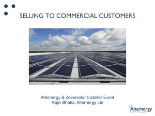 SELLING TO COMMERCIAL CUSTOMERS
Alternergy & Zeversolar Installer Event
Rajiv Bhatia, Alternergy Ltd
 