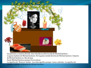 Les presento a nuestra ofrenda. Esta ofrenda es sobre la vida de Michael Jackson.
Le gusta el photo de Michael Jackson. No le gusta comida favorita de Michael Jackson. Importa
de Michael Jackson es Rey de pop.
Escoji Michael Jackson porque el era exitoso.
La significa de flores es bonita. Las velas significa porque toma a ofrenda., La significa de
comida y bebida es favorito de Michael Jackson.
 