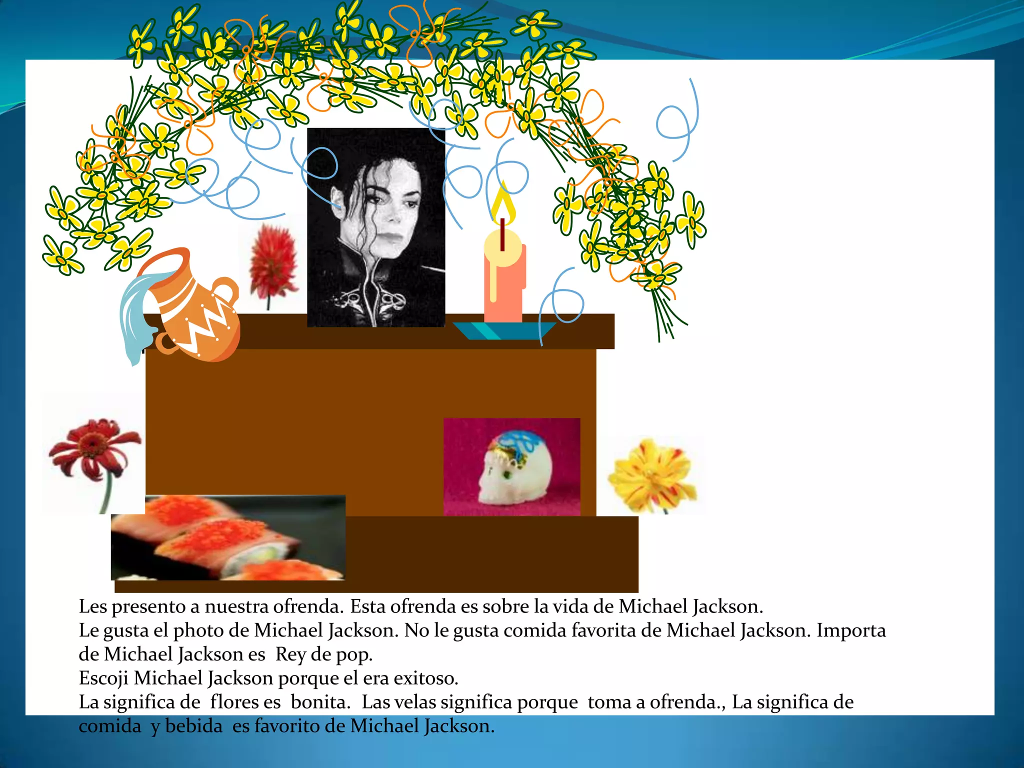 Les presento a nuestra ofrenda. Esta ofrenda es sobre la vida de Michael Jackson.
Le gusta el photo de Michael Jackson. No le gusta comida favorita de Michael Jackson. Importa
de Michael Jackson es Rey de pop.
Escoji Michael Jackson porque el era exitoso.
La significa de flores es bonita. Las velas significa porque toma a ofrenda., La significa de
comida y bebida es favorito de Michael Jackson.